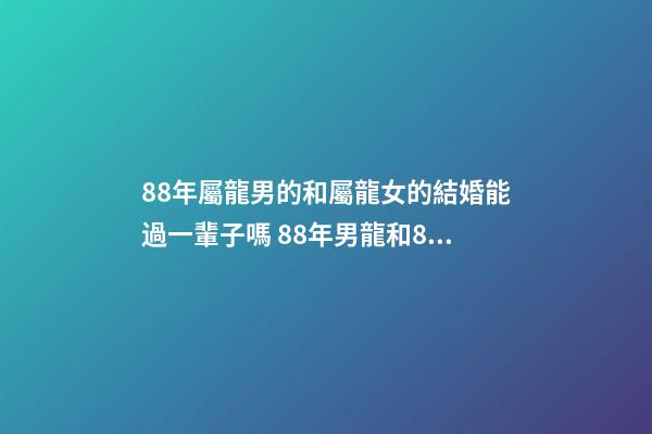 88年屬龍男的和屬龍女的結婚能過一輩子嗎 88年男龍和88年女龍，生肖龍女88年生肖龍88男-第1張-觀點-玄機派